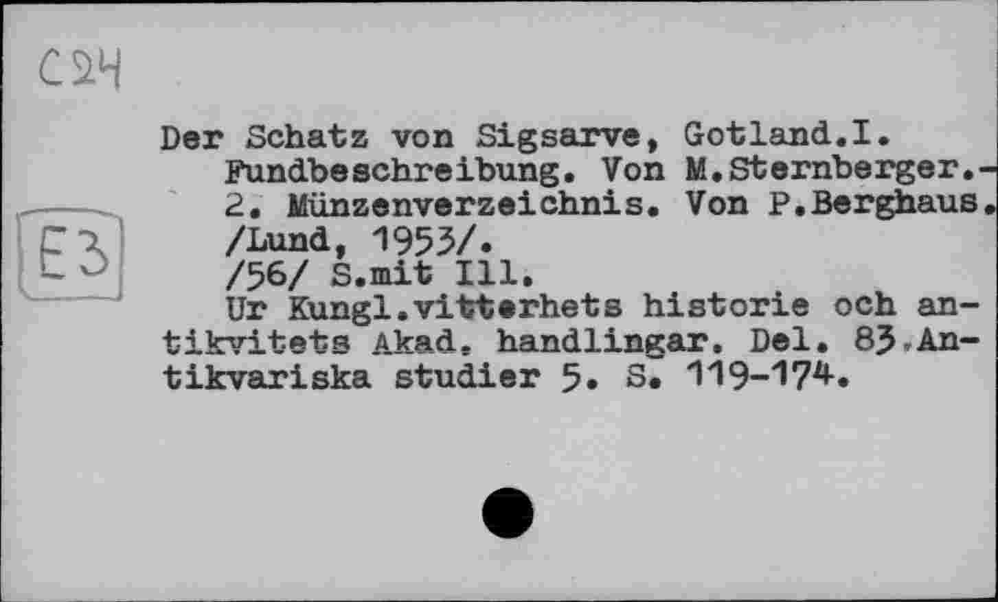 ﻿Der Schatz von Sigsarve, Gotland.I.
Fundbeschreibung. Von M. Stemberger.
2. Münzenverzeichnis. Von P.Berghaus /Lund, 1953/.
/56/ S.mit Ill.
Ur Kungl.vitterhets historié och an tikvitets Akad, handlingar. Del. 8J,An tikvariska studier 5. S. 119-174-.
і і